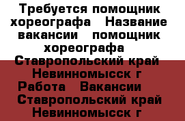 Требуется помощник хореографа › Название вакансии ­ помощник хореографа - Ставропольский край, Невинномысск г. Работа » Вакансии   . Ставропольский край,Невинномысск г.